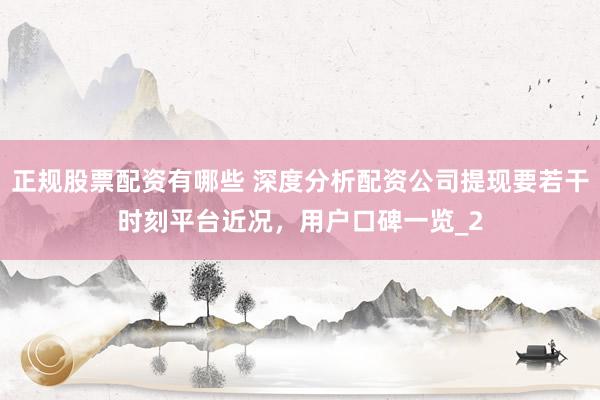 正规股票配资有哪些 深度分析配资公司提现要若干时刻平台近况，用户口碑一览_2