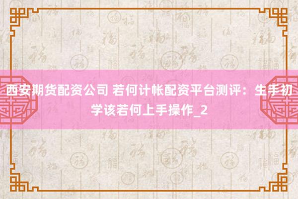西安期货配资公司 若何计帐配资平台测评:生手初学该若何上手操作_2