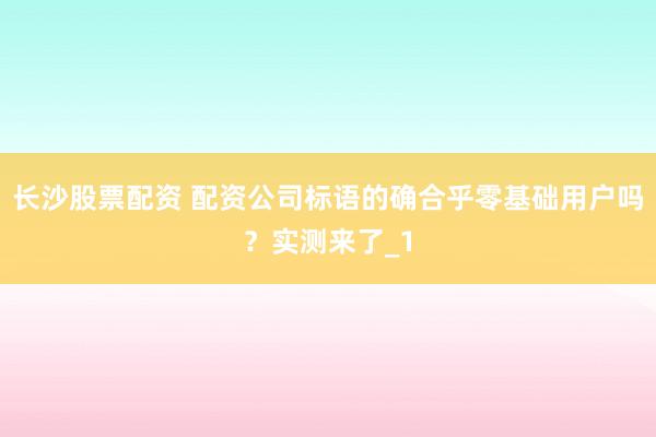 长沙股票配资 配资公司标语的确合乎零基础用户吗？实测来了_1