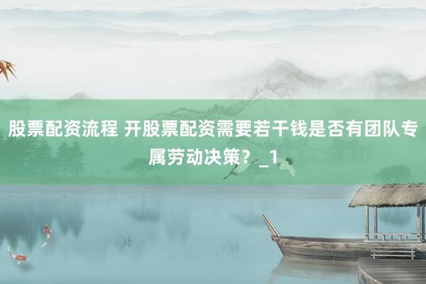 股票配资流程 开股票配资需要若干钱是否有团队专属劳动决策？_1